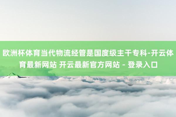欧洲杯体育当代物流经管是国度级主干专科-开云体育最新网站 开云最新官方网站 - 登录入口
