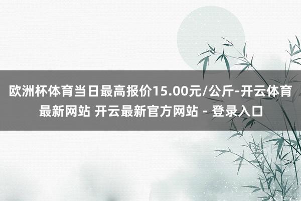 欧洲杯体育当日最高报价15.00元/公斤-开云体育最新网站 开云最新官方网站 - 登录入口