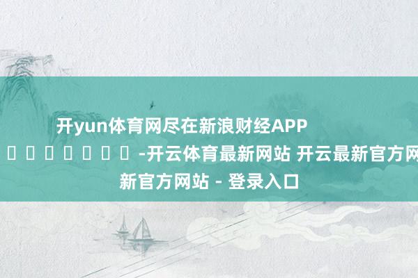 开yun体育网尽在新浪财经APP            													-开云体育最新网站 开云最新官方网站 - 登录入口