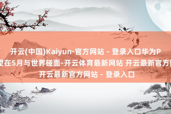 开云(中国)Kaiyun·官方网站 - 登录入口华为Pura 80系列有望在5月与世界碰面-开云体育最新网站 开云最新官方网站 - 登录入口