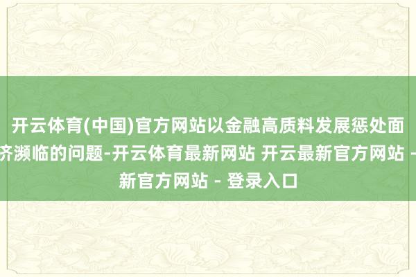 开云体育(中国)官方网站以金融高质料发展惩处面前大师经济濒临的问题-开云体育最新网站 开云最新官方网站 - 登录入口