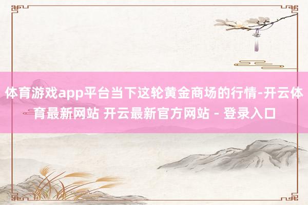体育游戏app平台当下这轮黄金商场的行情-开云体育最新网站 开云最新官方网站 - 登录入口