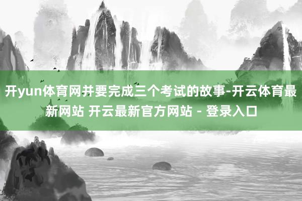 开yun体育网并要完成三个考试的故事-开云体育最新网站 开云最新官方网站 - 登录入口