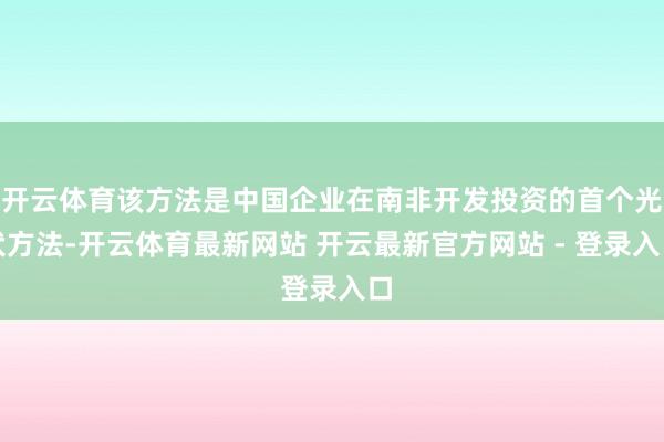 开云体育该方法是中国企业在南非开发投资的首个光伏方法-开云体育最新网站 开云最新官方网站 - 登录入口