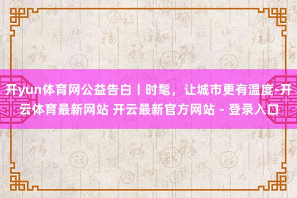 开yun体育网公益告白丨时髦,让城市更有温度-开云体育最新网站 开云最新官方网站 - 登录入口