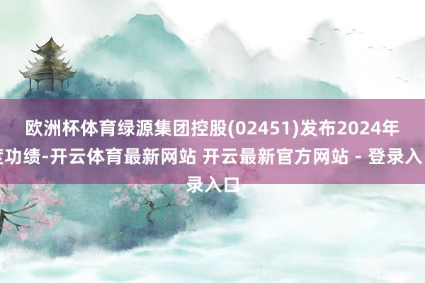 欧洲杯体育绿源集团控股(02451)发布2024年度功绩-开云体育最新网站 开云最新官方网站 - 登录入口