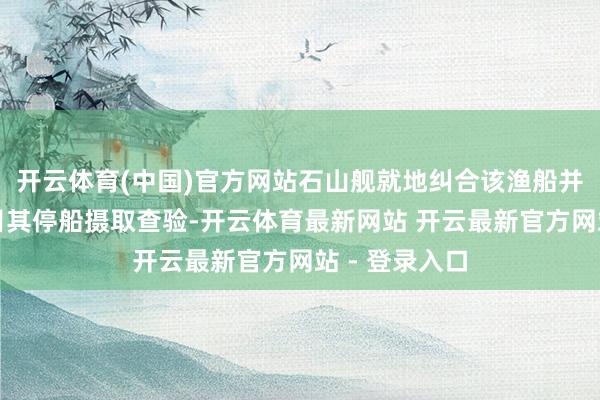 开云体育(中国)官方网站石山舰就地纠合该渔船并通过喊话条目其停船摄取查验-开云体育最新网站 开云最新官方网站 - 登录入口