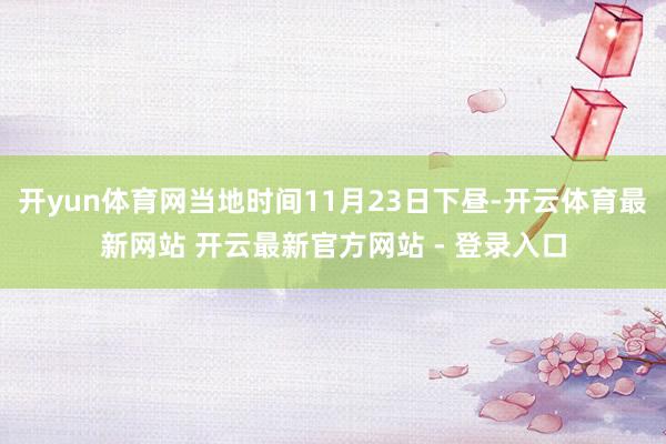 开yun体育网当地时间11月23日下昼-开云体育最新网站 开云最新官方网站 - 登录入口