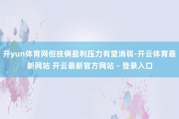 开yun体育网但技俩盈利压力有望消弱-开云体育最新网站 开云最新官方网站 - 登录入口