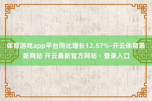 体育游戏app平台同比增长12.57%-开云体育最新网站 开云最新官方网站 - 登录入口