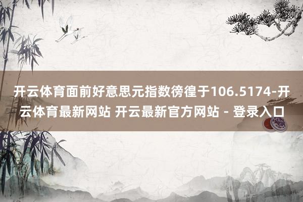 开云体育面前好意思元指数徬徨于106.5174-开云体育最新网站 开云最新官方网站 - 登录入口