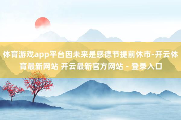体育游戏app平台因未来是感德节提前休市-开云体育最新网站 开云最新官方网站 - 登录入口