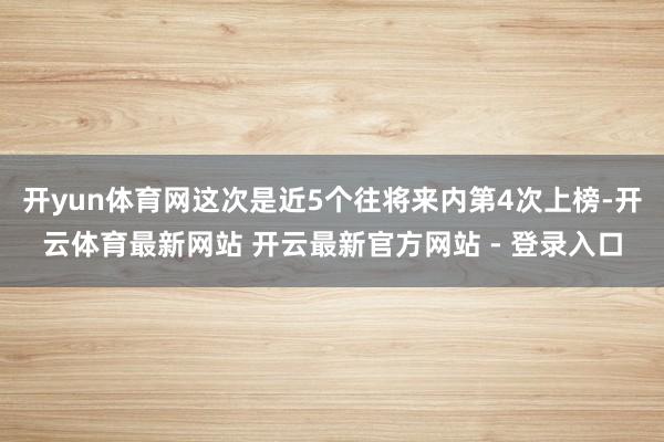 开yun体育网这次是近5个往将来内第4次上榜-开云体育最新网站 开云最新官方网站 - 登录入口