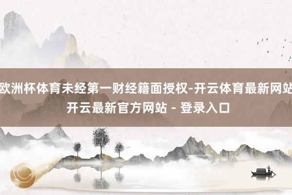 欧洲杯体育未经第一财经籍面授权-开云体育最新网站 开云最新官方网站 - 登录入口