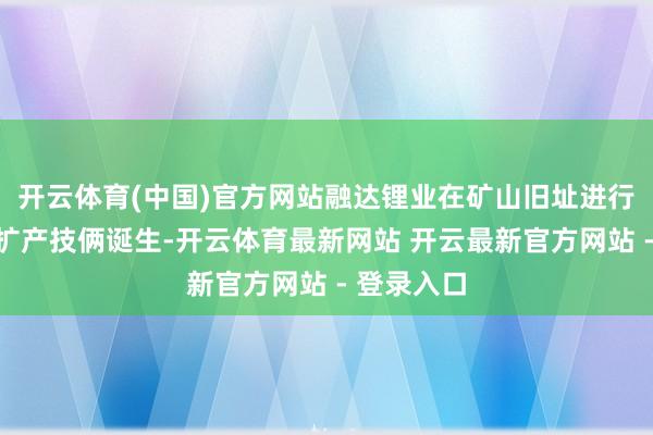 开云体育(中国)官方网站融达锂业在矿山旧址进行选矿产能扩产技俩诞生-开云体育最新网站 开云最新官方网站 - 登录入口