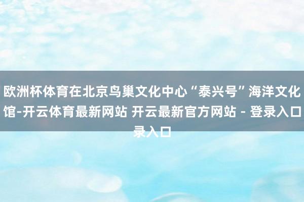 欧洲杯体育在北京鸟巢文化中心“泰兴号”海洋文化馆-开云体育最新网站 开云最新官方网站 - 登录入口