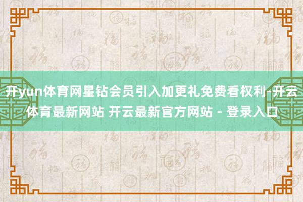 开yun体育网星钻会员引入加更礼免费看权利-开云体育最新网站 开云最新官方网站 - 登录入口