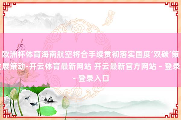 欧洲杯体育海南航空将合手续贯彻落实国度‘双碳’策划发展策动-开云体育最新网站 开云最新官方网站 - 登录入口