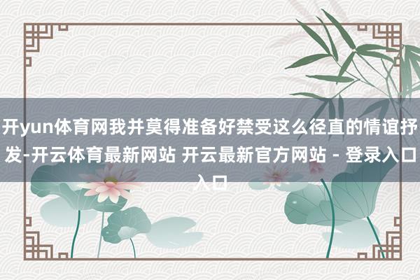 开yun体育网我并莫得准备好禁受这么径直的情谊抒发-开云体育最新网站 开云最新官方网站 - 登录入口
