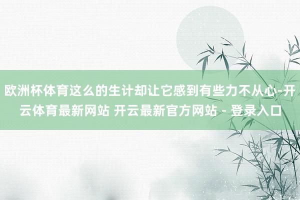 欧洲杯体育这么的生计却让它感到有些力不从心-开云体育最新网站 开云最新官方网站 - 登录入口