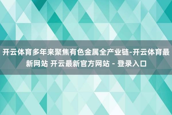 开云体育多年来聚焦有色金属全产业链-开云体育最新网站 开云最新官方网站 - 登录入口