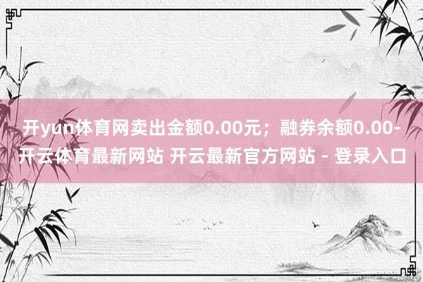 开yun体育网卖出金额0.00元；融券余额0.00-开云体育最新网站 开云最新官方网站 - 登录入口