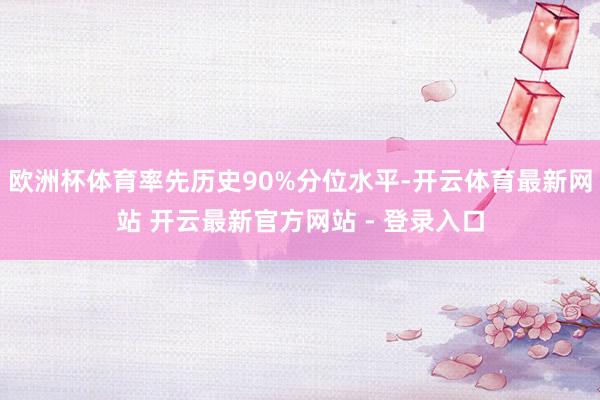 欧洲杯体育率先历史90%分位水平-开云体育最新网站 开云最新官方网站 - 登录入口