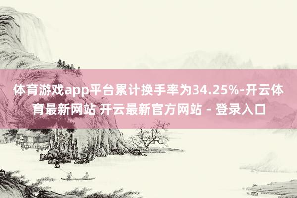 体育游戏app平台累计换手率为34.25%-开云体育最新网站 开云最新官方网站 - 登录入口