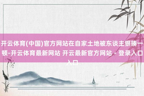 开云体育(中国)官方网站在自家土地被东谈主狠揍一顿-开云体育最新网站 开云最新官方网站 - 登录入口
