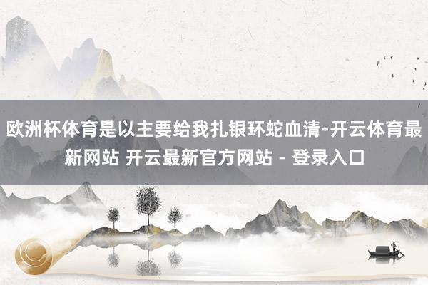 欧洲杯体育是以主要给我扎银环蛇血清-开云体育最新网站 开云最新官方网站 - 登录入口