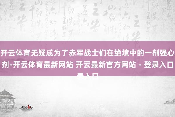 开云体育无疑成为了赤军战士们在绝境中的一剂强心剂-开云体育最新网站 开云最新官方网站 - 登录入口