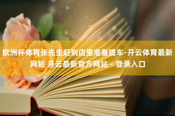 欧洲杯体育张先生赶到店里准备提车-开云体育最新网站 开云最新官方网站 - 登录入口