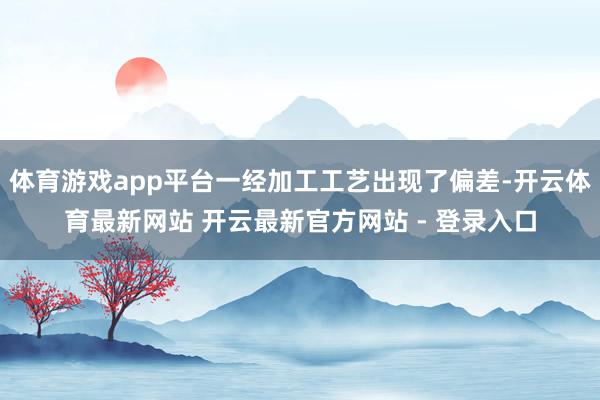 体育游戏app平台一经加工工艺出现了偏差-开云体育最新网站 开云最新官方网站 - 登录入口