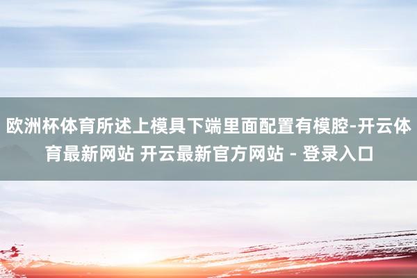 欧洲杯体育所述上模具下端里面配置有模腔-开云体育最新网站 开云最新官方网站 - 登录入口