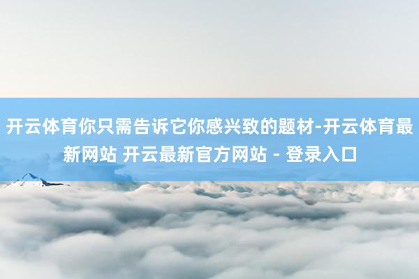 开云体育你只需告诉它你感兴致的题材-开云体育最新网站 开云最新官方网站 - 登录入口