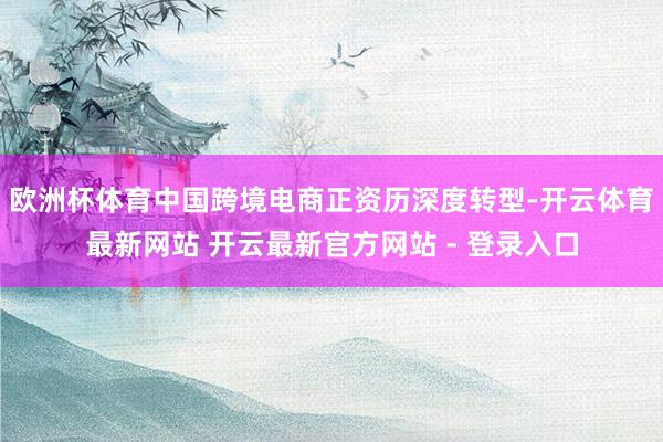 欧洲杯体育中国跨境电商正资历深度转型-开云体育最新网站 开云最新官方网站 - 登录入口