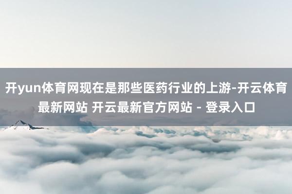 开yun体育网现在是那些医药行业的上游-开云体育最新网站 开云最新官方网站 - 登录入口
