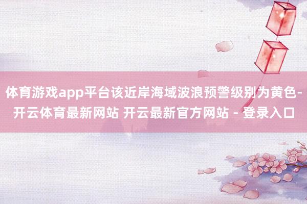 体育游戏app平台该近岸海域波浪预警级别为黄色-开云体育最新网站 开云最新官方网站 - 登录入口