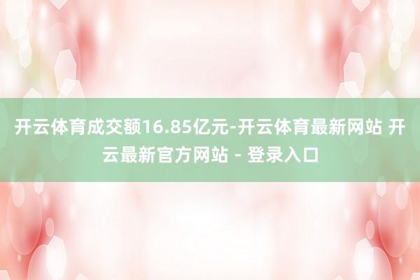 开云体育成交额16.85亿元-开云体育最新网站 开云最新官方网站 - 登录入口