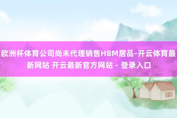欧洲杯体育公司尚未代理销售HBM居品-开云体育最新网站 开云最新官方网站 - 登录入口