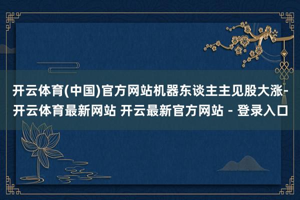开云体育(中国)官方网站　　机器东谈主主见股大涨-开云体育最新网站 开云最新官方网站 - 登录入口
