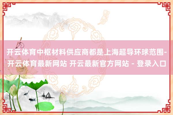 开云体育中枢材料供应商都是上海超导　　环球范围-开云体育最新网站 开云最新官方网站 - 登录入口