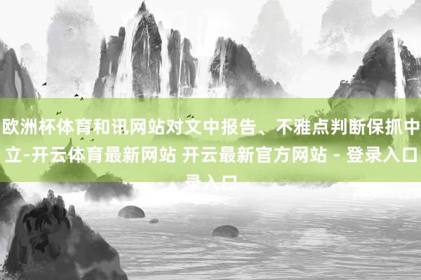 欧洲杯体育和讯网站对文中报告、不雅点判断保抓中立-开云体育最新网站 开云最新官方网站 - 登录入口