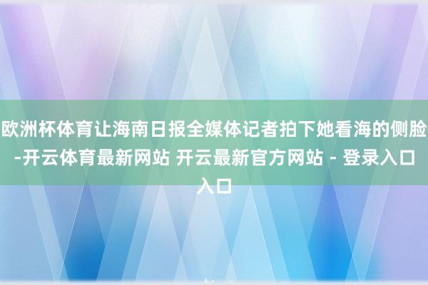 欧洲杯体育让海南日报全媒体记者拍下她看海的侧脸-开云体育最新网站 开云最新官方网站 - 登录入口