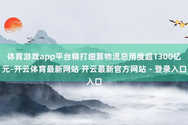 体育游戏app平台精打细算物流总用度超1300亿元-开云体育最新网站 开云最新官方网站 - 登录入口