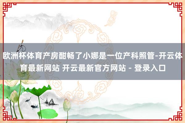 欧洲杯体育产房酣畅了小娜是一位产科照管-开云体育最新网站 开云最新官方网站 - 登录入口