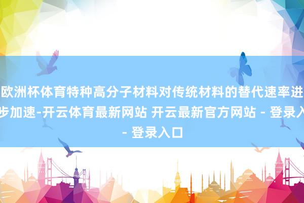 欧洲杯体育特种高分子材料对传统材料的替代速率进一步加速-开云体育最新网站 开云最新官方网站 - 登录入口