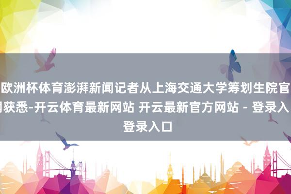 欧洲杯体育澎湃新闻记者从上海交通大学筹划生院官网获悉-开云体育最新网站 开云最新官方网站 - 登录入口