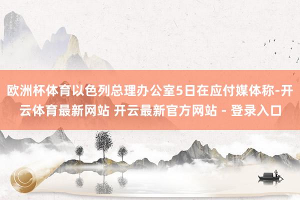 欧洲杯体育以色列总理办公室5日在应付媒体称-开云体育最新网站 开云最新官方网站 - 登录入口