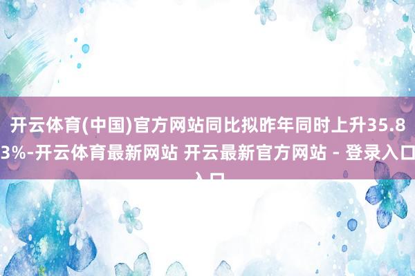 开云体育(中国)官方网站同比拟昨年同时上升35.83%-开云体育最新网站 开云最新官方网站 - 登录入口